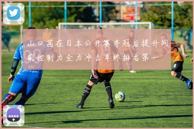 山口茜在日本公开赛夺冠后提升网前控制力全力冲击年终排名第一