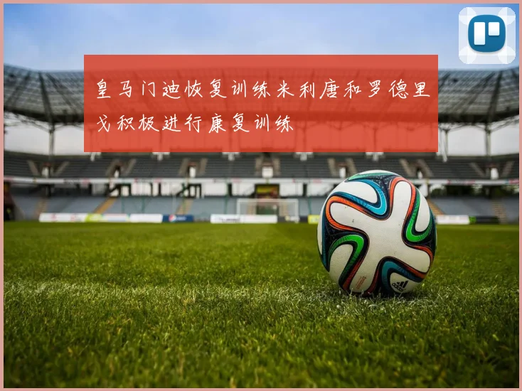 皇马门迪恢复训练米利唐和罗德里戈积极进行康复训练