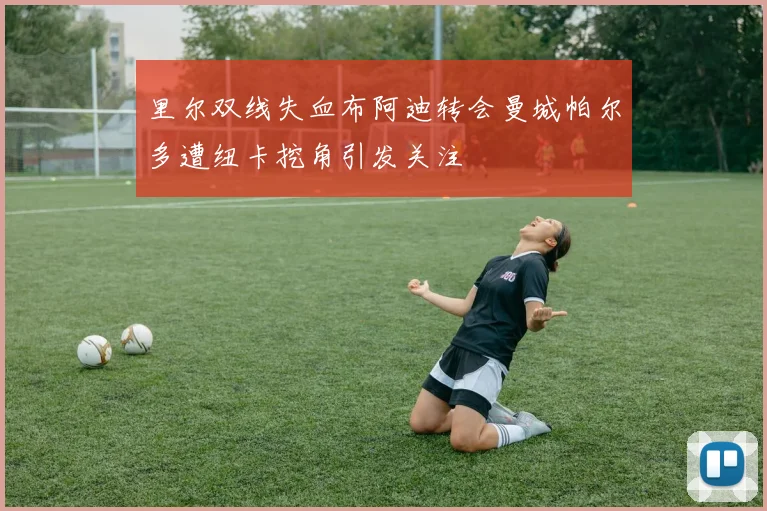 里尔双线失血布阿迪转会曼城帕尔多遭纽卡挖角引发关注