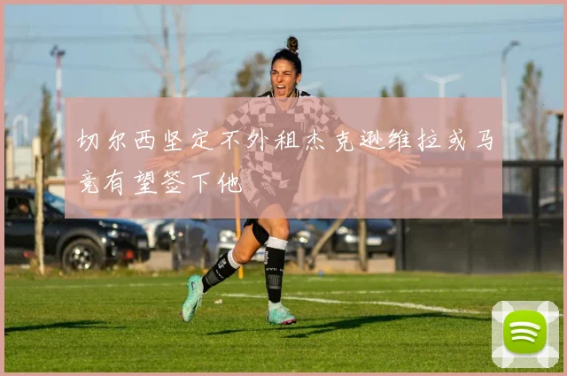 切尔西坚定不外租杰克逊维拉或马竞有望签下他