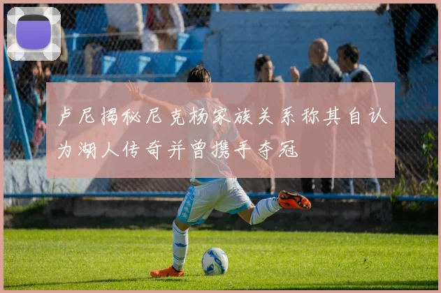 卢尼揭秘尼克杨家族关系称其自认为湖人传奇并曾携手夺冠