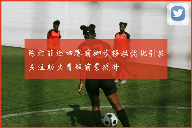 陈雨菲巡回赛前脚步移动优化引发关注助力晋级前景提升
