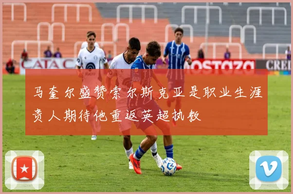 马奎尔盛赞索尔斯克亚是职业生涯贵人期待他重返英超执教