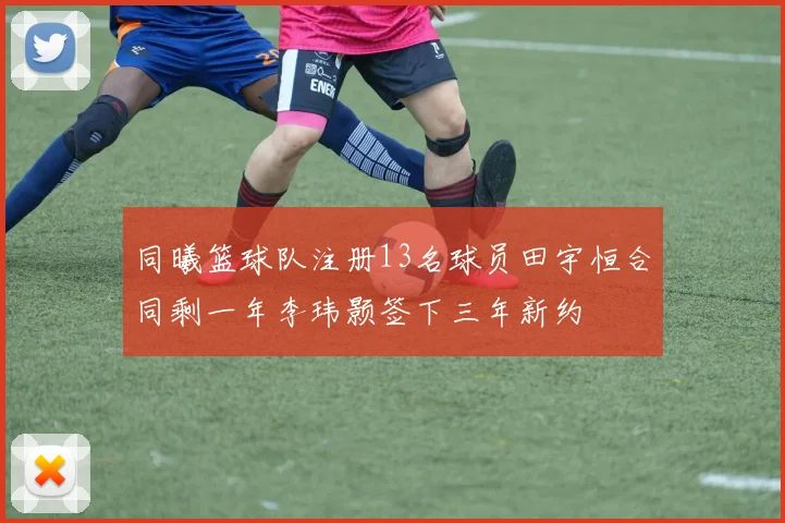 同曦篮球队注册13名球员田宇恒合同剩一年李玮颢签下三年新约